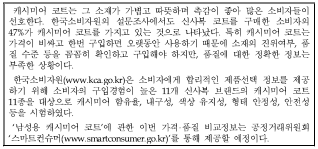캐시미어 코트는 그 소재가 가볍고 따뜻하며 촉감이 좋아 많은 소비자들이 선호한다. 한국소비자원의 설문조사에서도 신사복 코트를 구매한 소비자의 47%가 캐시미어 코트를 가지고 있는 것으로 나타났다. 특히 캐시미어 코트는 가격이 비싸고 한 번 구입하면 오랫동안 사용하기 때문에 소재의 진위여부, 품질 수준 등을 꼼꼼히 확인하고 구입해야 하지만, 품질에 대한 정확한 정보는 부족한 상황이다. 한국소비자원(www.kca.go.kr)은 소비자에게 합리적인 제품선택 정보를 제공하기 위해 소비자의 구입경험이 높은 11개 신사복 브랜드의 캐시미어 코트 11종을 대상으로 캐시미어 함유율, 내구성, 색상 유지성, 형태 안정성, 안전성 등을 시험하였다. '남성용 캐시미어 코트'에 관한 이번 가격·품질 비교정보는 공정거래위원회 '스마트 컨슈머(www.smartconsumer.go.kr)'를 통해 제공할 예정이다..