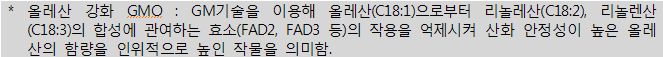 * 올레산 강화 GMO : GM 기술을 이용해 올레산(C18:1)으로부터 리놀레산(C18:2), 리놀렌산(C18:3)의 합성에 관여하는 효소(FAD2, FAD3 등)의 작용을 억제시켜 산화 안정성이 높은 올레산의 함량을 인위적으로 높인 작물을 의미함.