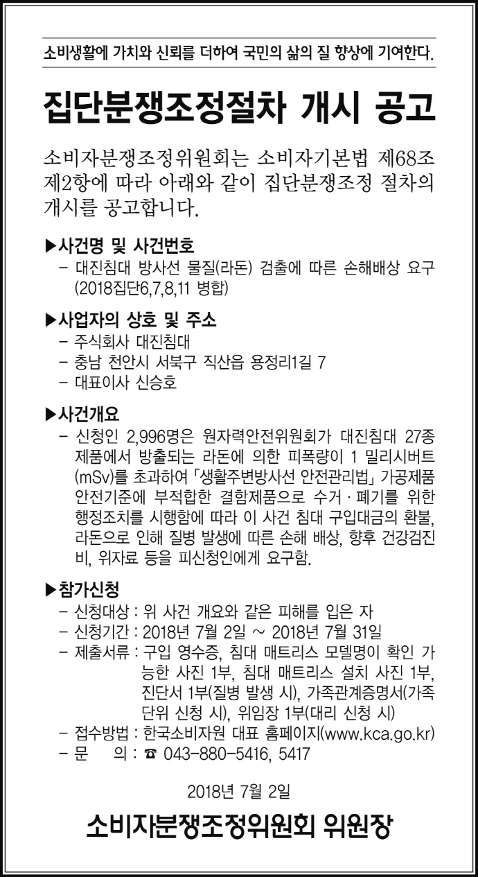소비생활에 가치와 신뢰를 더하여 국민의 삶의 질 향상에 기여한다.

집단분쟁조정절차 개시 공고

소비자분쟁조정위원회는 소비자기본법 제68조제2항에 따라 아래와 같이 집단분쟁조정 절차의 개시를 공고합니다.

▶ 사건명 및 사건번호
  - 대진침대 방사선 물질(라돈) 검출에 따른 손해배상 요구(2018집단6,7,8,11 병합)

▶ 사업자의 상호 및 주소
  - 주식회사 대진침대
  - 충남 천안시 서북구 직산읍 용정리1길 7
  - 대표이사 신승호

▶ 사건개요
  - 신청인 2,996명은 원자력안전위원회가 대진침대 27종 제품에서 방출되는 라돈에 의한 피폭량이 1 밀리시버트(mSv)를 초과하여 「생활주변방사선 안전관리법」 가공제품 안전기준에 부적합한 결함제품으로 수거·폐기를 위한 행정조치를 시행함에 따라 이 사건 침대 구입대금의 환불, 라돈으로 인해 질병 발생에 따른 손해 배상, 향후 건강검진비, 위자료 등을 피신청인에게 요구함.

▶ 참가신청
  - 신청대상 : 위 사건 개요와 같은 피해를 입은 자
  - 신청기간 : 2018년 7월 2일 ~ 2018년 7월 31일
  - 제출서류 : 구입 영수증, 침대 매트리스 모델명이 확인 가능한 사진 1부, 침대 매트리스 설치 사진 1부, 진단서 1부(질병 발생 시), 가족관계증명서(가족단위 신청 시), 위임장 1부(대리 신청 시)
  - 접수방법 : 한국소비자원 대표 홈페이지(www.kca.go.kr)
  - 문의 : 043-880-5416, 5417

2018년 7월 2일
소비자분쟁조정위원회 위원장